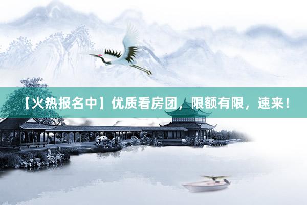 【火热报名中】优质看房团，限额有限，速来！