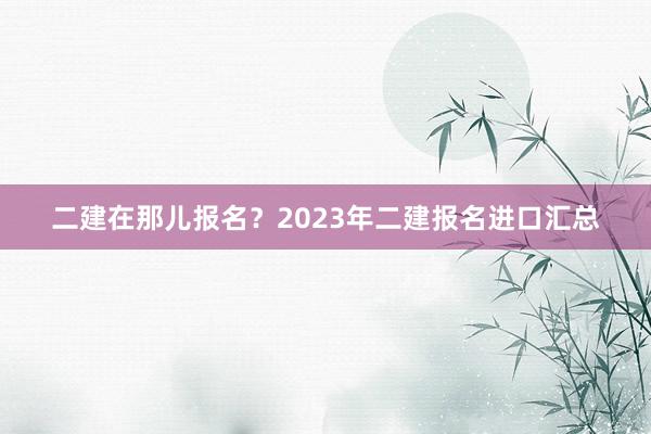二建在那儿报名？2023年二建报名进口汇总