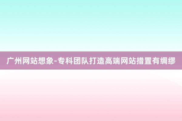 广州网站想象-专科团队打造高端网站措置有绸缪