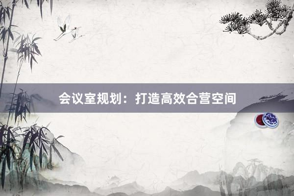 会议室规划：打造高效合营空间